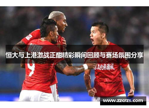 恒大与上港激战正酣精彩瞬间回顾与赛场氛围分享