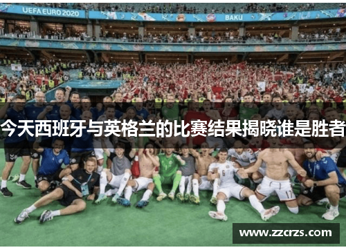 今天西班牙与英格兰的比赛结果揭晓谁是胜者